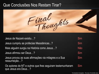 The Essentials of Apologetics – Why Jesus: The God-Man Jesus 
Que Conclusões Nos Restam Tirar? 
Jesus de Nazaré existiu…? Sim 
Jesus cumpriu as profecias Messiânicas...? Sim 
Mais alguém surgiu na História como Jesus…? Não 
Jesus afirmou ser Deus…? Sim 
Jesus provou as suas afirmações via milagres e a Sua 
Sim 
ressurreição…? 
Os autores do NT e outros que lhes seguiram testemunharam 
que Jesus era Deus…? 
Sim 
 