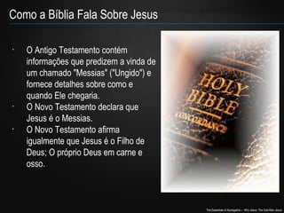 The Essentials of Apologetics – Why Jesus: The God-Man Jesus 
Como a Bíblia Fala Sobre Jesus 
• O Antigo Testamento contém 
informações que predizem a vinda de 
um chamado "Messias" ("Ungido") e 
fornece detalhes sobre como e 
quando Ele chegaria. 
• O Novo Testamento declara que 
Jesus é o Messias. 
• O Novo Testamento afirma 
igualmente que Jesus é o Filho de 
Deus; O próprio Deus em carne e 
osso. 
 