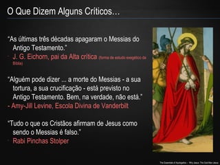 The Essentials of Apologetics – Why Jesus: The God-Man Jesus 
O Que Dizem Alguns Críticos… 
“As últimas três décadas apagaram o Messias do 
Antigo Testamento.” 
- J. G. Eichorn, pai da Alta crítica (forma de estudo exegético da 
Bíblia) 
“Alguém pode dizer ... a morte do Messias - a sua 
tortura, a sua crucificação - está previsto no 
Antigo Testamento. Bem, na verdade, não está.” 
- Amy-Jill Levine, Escola Divina de Vanderbilt 
“Tudo o que os Cristãos afirmam de Jesus como 
sendo o Messias é falso.” 
- Rabi Pinchas Stolper 
 
