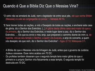 Quando é Que a Bíblia Diz Que o Messias Viria? 
“O cetro não se arredará de Judá, nem o legislador de entre seus pés, até que venha Shiloh 
(Messias) e a ele se congregarão os povos.” - Génesis 49:10. 
“E farei tremer todas as nações, e virá o Desejado de todas as nações, e encherei esta casa 
de glória, diz o Senhor dos Exércitos. (...) A glória desta última casa será maior do que a 
da primeira, diz o Senhor dos Exércitos, e neste lugar darei a paz, diz o Senhor dos 
Exércitos. … Eis que eu envio o meu anjo, que preparará o caminho diante de mim; e, de 
repente, virá ao seu templo o Senhor, a quem vós buscais, o anjo do concerto, a quem 
vós desejais; eis que vem, diz o Senhor dos Exércitos” - Ageu 2:7,9; Malaquias 3:1. 
• A Bíblia diz que o Messias viria da linhagem de Judá, antes que o governo de Judá/os 
Judeus cessasse. Esse reino acabou em 70 DC. 
• Os profetas também disseram que o segundo templo teria maior glória do que o 
primeiro e o próprio Senhor viria fisicamente a esse templo. O segundo templo foi 
destruído em 70 DC. 
The Essentials of Apologetics – Why Jesus: The God-Man Jesus 
 
