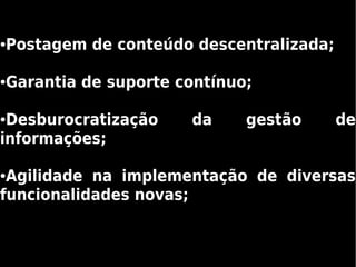 Postagem de conteúdo descentralizada;
●




Garantia de suporte contínuo;
●




●Desburocratização   da     gestão      de
informações;

●Agilidade na implementação de diversas
funcionalidades novas;
 