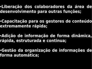 ●Liberação dos colaboradores da área de
desenvolvimento para outras funções;

●Capacitação para os gestores de conteúdo
extremamente rápida;

●Adição de informação de forma dinâmica,
rápida, estruturada e continua;

●Gestão da organização de informações de
forma automática;
 