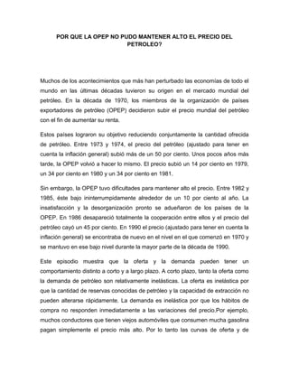 POR QUE LA OPEP NO PUDO MANTENER ALTO EL PRECIO DEL 
PETROLEO? 
Muchos de los acontecimientos que más han perturbado las economías de todo el 
mundo en las últimas décadas tuvieron su origen en el mercado mundial del 
petróleo. En la década de 1970, los miembros de la organización de países 
exportadores de petróleo (OPEP) decidieron subir el precio mundial del petróleo 
con el fin de aumentar su renta. 
Estos países lograron su objetivo reduciendo conjuntamente la cantidad ofrecida 
de petróleo. Entre 1973 y 1974, el precio del petróleo (ajustado para tener en 
cuenta la inflación general) subió más de un 50 por ciento. Unos pocos años más 
tarde, la OPEP volvió a hacer lo mismo. El precio subió un 14 por ciento en 1979, 
un 34 por ciento en 1980 y un 34 por ciento en 1981. 
Sin embargo, la OPEP tuvo dificultades para mantener alto el precio. Entre 1982 y 
1985, éste bajo ininterrumpidamente alrededor de un 10 por ciento al año. La 
insatisfacción y la desorganización pronto se adueñaron de los países de la 
OPEP. En 1986 desapareció totalmente la cooperación entre ellos y el precio del 
petróleo cayó un 45 por ciento. En 1990 el precio (ajustado para tener en cuenta la 
inflación general) se encontraba de nuevo en el nivel en el que comenzó en 1970 y 
se mantuvo en ese bajo nivel durante la mayor parte de la década de 1990. 
Este episodio muestra que la oferta y la demanda pueden tener un 
comportamiento distinto a corto y a largo plazo. A corto plazo, tanto la oferta como 
la demanda de petróleo son relativamente inelásticas. La oferta es inelástica por 
que la cantidad de reservas conocidas de petróleo y la capacidad de extracción no 
pueden alterarse rápidamente. La demanda es inelástica por que los hábitos de 
compra no responden inmediatamente a las variaciones del precio.Por ejemplo, 
muchos conductores que tienen viejos automóviles que consumen mucha gasolina 
pagan simplemente el precio más alto. Por lo tanto las curvas de oferta y de 
 