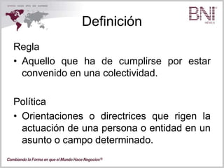 Definición
Regla
• Aquello que ha de cumplirse por estar
convenido en una colectividad.
Política
• Orientaciones o directrices que rigen la
actuación de una persona o entidad en un
asunto o campo determinado.