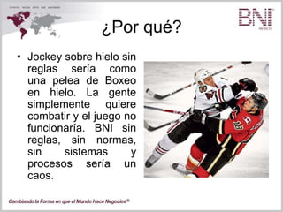 ¿Por qué?
• Jockey sobre hielo sin
reglas sería como
una pelea de Boxeo
en hielo. La gente
simplemente quiere
combatir y el juego no
funcionaría. BNI sin
reglas, sin normas,
sin sistemas y
procesos sería un
caos.