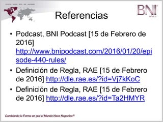 Referencias
• Podcast, BNI Podcast [15 de Febrero de
2016]
http://www.bnipodcast.com/2016/01/20/epi
sode-440-rules/
• Definición de Regla, RAE [15 de Febrero
de 2016] http://dle.rae.es/?id=Vj7kKoC
• Definición de Regla, RAE [15 de Febrero
de 2016] http://dle.rae.es/?id=Ta2HMYR
 