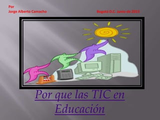 Por que las TIC en
Educación
Por
Jorge Alberto Camacho Bogotá D.C. Junio de 2013
 