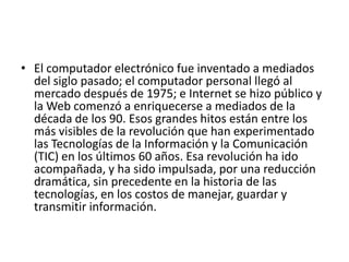 • El computador electrónico fue inventado a mediados
del siglo pasado; el computador personal llegó al
mercado después de 1975; e Internet se hizo público y
la Web comenzó a enriquecerse a mediados de la
década de los 90. Esos grandes hitos están entre los
más visibles de la revolución que han experimentado
las Tecnologías de la Información y la Comunicación
(TIC) en los últimos 60 años. Esa revolución ha ido
acompañada, y ha sido impulsada, por una reducción
dramática, sin precedente en la historia de las
tecnologías, en los costos de manejar, guardar y
transmitir información.

 