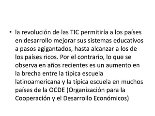 • la revolución de las TIC permitiría a los países
en desarrollo mejorar sus sistemas educativos
a pasos agigantados, hasta alcanzar a los de
los países ricos. Por el contrario, lo que se
observa en años recientes es un aumento en
la brecha entre la típica escuela
latinoamericana y la típica escuela en muchos
países de la OCDE (Organización para la
Cooperación y el Desarrollo Económicos)

 