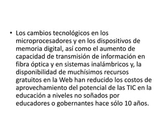 • Los cambios tecnológicos en los
microprocesadores y en los dispositivos de
memoria digital, así como el aumento de
capacidad de transmisión de información en
fibra óptica y en sistemas inalámbricos y, la
disponibilidad de muchísimos recursos
gratuitos en la Web han reducido los costos de
aprovechamiento del potencial de las TIC en la
educación a niveles no soñados por
educadores o gobernantes hace sólo 10 años.

 