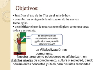 Objetivos:
 • Justificar el uso de las Tics en el aula de hoy.
 • describir las ventajas de la utilización de las nuevas
 tecnologías.
 • desmitificar el uso de recursos tecnológicos como una tarea
 ardua y estresante.
                      Yo enseño a nivel
                   secundario y superior.
                  ¡¡¡Mis alumnos ya están
                       alfabetizados!!!

                   La Alfabetización es
                   permanente.
     Nuestra tarea como educadores es alfabetizar : en
distintos niveles de conocimiento, cultura y sociedad, dando
 herramientas concretas y útiles para distintas realidades.
 