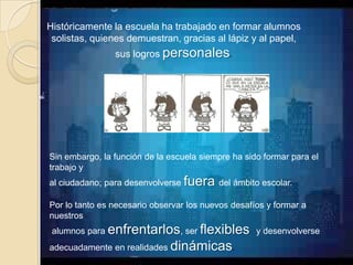 Históricamente la escuela ha trabajado en formar alumnos
 solistas, quienes demuestran, gracias al lápiz y al papel,
                sus logros personales.




Sin embargo, la función de la escuela siempre ha sido formar para el
trabajo y
al ciudadano; para desenvolverse fuera del ámbito escolar.

Por lo tanto es necesario observar los nuevos desafíos y formar a
nuestros
 alumnos para enfrentarlos, ser flexibles y desenvolverse
adecuadamente en realidades dinámicas.
 