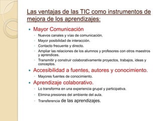 Las ventajas de las TIC como instrumentos de
mejora de los aprendizajes:
   Mayor Comunicación
    ◦ Nuevos canales y vías de comunicación.
    ◦ Mayor posibilidad de interacción.
    ◦ Contacto frecuente y directo.
    ◦ Ampliar las relaciones de los alumnos y profesores con otros maestros
      y aprendices.
    ◦ Transmitir y construir colaborativamente proyectos, trabajos, ideas y
      conceptos.
   Accesibilidad a fuentes, autores y conocimiento.
    ◦ Mayores fuentes de conocimiento.
   Aprendizaje colaborativo.
    ◦ Lo transforma en una experiencia grupal y participativa.
    ◦ Elimina presiones del ambiente del aula.
    ◦ Transferencia   de las aprendizajes.
 