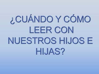 ¿CUÁNDO Y CÓMO
LEER CON
NUESTROS HIJOS E
HIJAS?
 