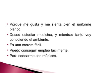  Porque me gusta y me sienta bien el uniforme
blanco.
 Deseo estudiar medicina, y mientras tanto voy
conociendo el ambiente.
 Es una carrera fácil.
 Puedo conseguir empleo fácilmente.
 Para codearme con médicos.
 