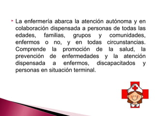  La enfermería abarca la atención autónoma y en
colaboración dispensada a personas de todas las
edades, familias, grupos y comunidades,
enfermos o no, y en todas circunstancias.
Comprende la promoción de la salud, la
prevención de enfermedades y la atención
dispensada a enfermos, discapacitados y
personas en situación terminal.
 