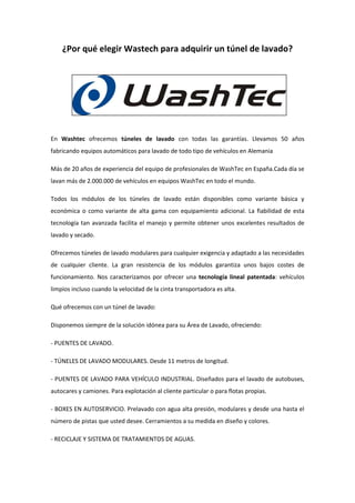 ¿Por qué elegir Wastech para adquirir un túnel de lavado?
En Washtec ofrecemos túneles de lavado con todas las garantías. Llevamos 50 años
fabricando equipos automáticos para lavado de todo tipo de vehículos en Alemania
Más de 20 años de experiencia del equipo de profesionales de WashTec en España.Cada día se
lavan más de 2.000.000 de vehículos en equipos WashTec en todo el mundo.
Todos los módulos de los túneles de lavado están disponibles como variante básica y
económica o como variante de alta gama con equipamiento adicional. La fiabilidad de esta
tecnología tan avanzada facilita el manejo y permite obtener unos excelentes resultados de
lavado y secado.
Ofrecemos túneles de lavado modulares para cualquier exigencia y adaptado a las necesidades
de cualquier cliente. La gran resistencia de los módulos garantiza unos bajos costes de
funcionamiento. Nos caracterizamos por ofrecer una tecnología lineal patentada: vehículos
limpios incluso cuando la velocidad de la cinta transportadora es alta.
Qué ofrecemos con un túnel de lavado:
Disponemos siempre de la solución idónea para su Área de Lavado, ofreciendo:
- PUENTES DE LAVADO.
- TÚNELES DE LAVADO MODULARES. Desde 11 metros de longitud.
- PUENTES DE LAVADO PARA VEHÍCULO INDUSTRIAL. Diseñados para el lavado de autobuses,
autocares y camiones. Para explotación al cliente particular o para flotas propias.
- BOXES EN AUTOSERVICIO. Prelavado con agua alta presión, modulares y desde una hasta el
número de pistas que usted desee. Cerramientos a su medida en diseño y colores.
- RECICLAJE Y SISTEMA DE TRATAMIENTOS DE AGUAS.
 