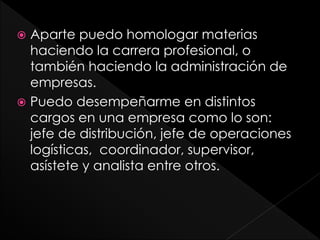  Aparte puedo homologar materias
haciendo la carrera profesional, o
también haciendo la administración de
empresas.
 Puedo desempeñarme en distintos
cargos en una empresa como lo son:
jefe de distribución, jefe de operaciones
logísticas, coordinador, supervisor,
asístete y analista entre otros.
 