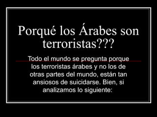 Porqué los Árabes son
    terroristas???
 Todo el mundo se pregunta porque
  los terroristas árabes y no los de
  otras partes del mundo, están tan
   ansiosos de suicidarse. Bien, si
       analizamos lo siguiente:
 