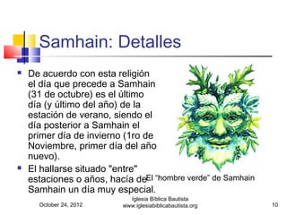 Samhain: Detalles
   De acuerdo con esta religión
    el día que precede a Samhain
    (31 de octubre) es el último
    día (y último del año) de la
    estación de verano, siendo el
    día posterior a Samhain el
    primer día de invierno (1ro de
    Noviembre, primer día del año
    nuevo).
   El hallarse situado "entre"
    estaciones o años, hacía deEl “hombre verde” de Samhain
    Samhain un día muy especial.
                             Iglesia Bíblica Bautista
      October 24, 2012     www.iglesiabiblicabautista.org     10
 