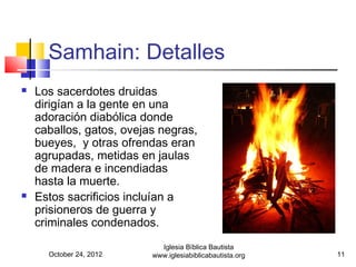 Samhain: Detalles
   Los sacerdotes druidas
    dirigían a la gente en una
    adoración diabólica donde
    caballos, gatos, ovejas negras,
    bueyes, y otras ofrendas eran
    agrupadas, metidas en jaulas
    de madera e incendiadas
    hasta la muerte.
   Estos sacrificios incluían a
    prisioneros de guerra y
    criminales condenados.
                            Iglesia Bíblica Bautista
      October 24, 2012    www.iglesiabiblicabautista.org   11
 