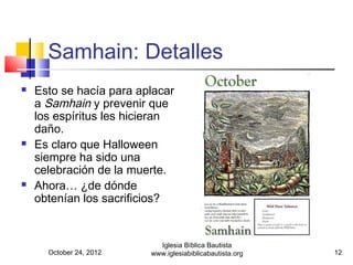 Samhain: Detalles
   Esto se hacía para aplacar
    a Samhain y prevenir que
    los espíritus les hicieran
    daño.
   Es claro que Halloween
    siempre ha sido una
    celebración de la muerte.
   Ahora… ¿de dónde
    obtenían los sacrificios?


                           Iglesia Bíblica Bautista
      October 24, 2012   www.iglesiabiblicabautista.org   12
 