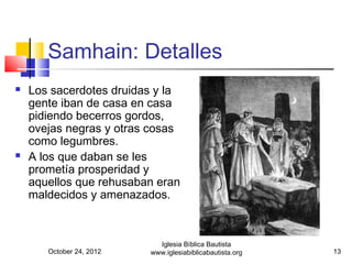 Samhain: Detalles
   Los sacerdotes druidas y la
    gente iban de casa en casa
    pidiendo becerros gordos,
    ovejas negras y otras cosas
    como legumbres.
   A los que daban se les
    prometía prosperidad y
    aquellos que rehusaban eran
    maldecidos y amenazados.



                            Iglesia Bíblica Bautista
       October 24, 2012   www.iglesiabiblicabautista.org   13
 