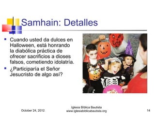 Samhain: Detalles
   Cuando usted da dulces en
    Halloween, está honrando
    la diabólica práctica de
    ofrecer sacrificios a dioses
    falsos, cometiendo idolatría.
   ¿Participaría el Señor
    Jesucristo de algo así?




                               Iglesia Bíblica Bautista
         October 24, 2012    www.iglesiabiblicabautista.org   14
 
