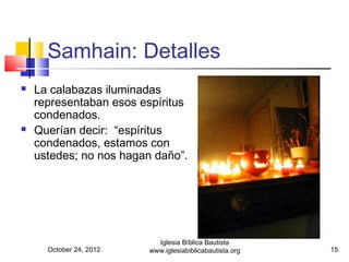 Samhain: Detalles
   La calabazas iluminadas
    representaban esos espíritus
    condenados.
   Querían decir: “espíritus
    condenados, estamos con
    ustedes; no nos hagan daño”.




                           Iglesia Bíblica Bautista
      October 24, 2012   www.iglesiabiblicabautista.org   15
 