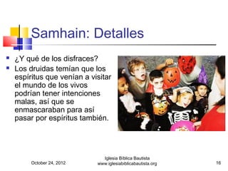 Samhain: Detalles
   ¿Y qué de los disfraces?
   Los druidas temían que los
    espíritus que venían a visitar
    el mundo de los vivos
    podrían tener intenciones
    malas, así que se
    enmascaraban para así
    pasar por espíritus también.




                               Iglesia Bíblica Bautista
         October 24, 2012    www.iglesiabiblicabautista.org   16
 