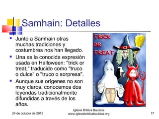 Samhain: Detalles
     Junto a Samhain otras
      muchas tradiciones y
      costumbres nos han llegado.
     Una es la conocida expresión
      usada en Halloween: "trick or
      treat," traducido como "truco
      o dulce" o "truco o sorpresa".
     Aunque sus orígenes no son
      muy claros, conocemos dos
      leyendas tradicionalmente
      difundidas a través de los
      años.
                              Iglesia Bíblica Bautista
    24 de octubre de 2012   www.iglesiabiblicabautista.org   17
 