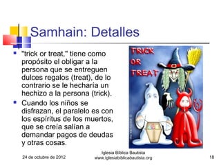 Samhain: Detalles
   "trick or treat," tiene como
    propósito el obligar a la
    persona que se entreguen
    dulces regalos (treat), de lo
    contrario se le hecharía un
    hechizo a la persona (trick).
   Cuando los niños se
    disfrazan, el paralelo es con
    los espíritus de los muertos,
    que se creía salían a
    demandar pagos de deudas
    y otras cosas.
                              Iglesia Bíblica Bautista
    24 de octubre de 2012   www.iglesiabiblicabautista.org   18
 