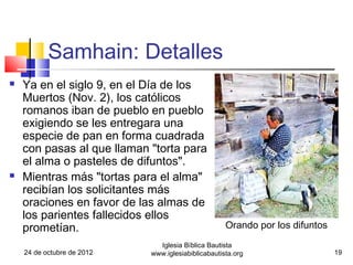 Samhain: Detalles
   Ya en el siglo 9, en el Día de los
    Muertos (Nov. 2), los católicos
    romanos iban de pueblo en pueblo
    exigiendo se les entregara una
    especie de pan en forma cuadrada
    con pasas al que llaman "torta para
    el alma o pasteles de difuntos".
   Mientras más "tortas para el alma"
    recibían los solicitantes más
    oraciones en favor de las almas de
    los parientes fallecidos ellos
    prometían.                                      Orando por los difuntos
                              Iglesia Bíblica Bautista
    24 de octubre de 2012   www.iglesiabiblicabautista.org                    19
 