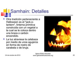 Samhain: Detalles
    Otra tradición perteneciente a
     Halloween es el "jack-o-
     lantern", linterna primitiva
     construida con un vegetal a
     la cual se le coloca dentro
     una braza o carbón
     encendido.
    La luz atraviesa la calabaza
     por medio de unos agujeros
     en forma de rostro de
     carabela o de bruja.

                              Iglesia Bíblica Bautista
    24 de octubre de 2012   www.iglesiabiblicabautista.org   22
 