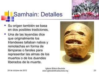 Samhain: Detalles
   Su origen también se basa
    en dos posibles tradiciones.
   Una de las leyendas dice
    que originalmente los
    Irlandeses tallaban nabos y
    remolachas en forma de
    lámparas o faroles para
    representar las almas de los
    muertos o de los duendes
    liberados de la muerte.
                              Iglesia Bíblica Bautista
    24 de octubre de 2012   www.iglesiabiblicabautista.org   23
 