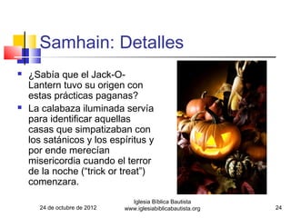 Samhain: Detalles
   ¿Sabía que el Jack-O-
    Lantern tuvo su origen con
    estas prácticas paganas?
   La calabaza iluminada servía
    para identificar aquellas
    casas que simpatizaban con
    los satánicos y los espíritus y
    por ende merecían
    misericordia cuando el terror
    de la noche (“trick or treat”)
    comenzara.
                                Iglesia Bíblica Bautista
      24 de octubre de 2012   www.iglesiabiblicabautista.org   24
 