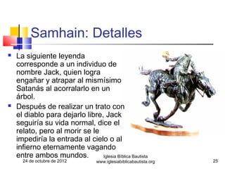 Samhain: Detalles
   La siguiente leyenda
    corresponde a un individuo de
    nombre Jack, quien logra
    engañar y atrapar al mismísimo
    Satanás al acorralarlo en un
    árbol.
   Después de realizar un trato con
    el diablo para dejarlo libre, Jack
    seguiría su vida normal, dice el
    relato, pero al morir se le
    impediría la entrada al cielo o al
    infierno eternamente vagando
    entre ambos mundos.          Iglesia Bíblica Bautista
      24 de octubre de 2012         www.iglesiabiblicabautista.org   25
 