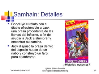 Samhain: Detalles
   Concluye el relato con el
    diablo ofreciéndole a Jack
    una brasa procedente de las
    llamas del Infierno, a fin de
    ayudar a Jack a alumbrar y
    encontrar su camino.
   Jack dispuso la braza dentro
    del espacio hueco de un
    nabo y construyó un farol
    para alumbrarse.

                                                    ¿Historias inocentes?
                              Iglesia Bíblica Bautista
    24 de octubre de 2012   www.iglesiabiblicabautista.org                  26
 