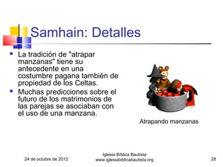 Samhain: Detalles
   La tradición de "atrapar
    manzanas" tiene su
    antecedente en una
    costumbre pagana también de
    propiedad de los Celtas.
   Muchas predicciones sobre el
    futuro de los matrimonios de
    las parejas se asociaban con
    el uso de una manzana.
                                                   Atrapando manzanas




                               Iglesia Bíblica Bautista
     24 de octubre de 2012   www.iglesiabiblicabautista.org             28
 