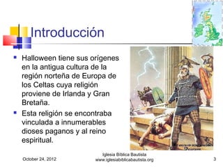 Introducción
   Halloween tiene sus orígenes
    en la antigua cultura de la
    región norteña de Europa de
    los Celtas cuya religión
    proviene de Irlanda y Gran
    Bretaña.
   Esta religión se encontraba
    vinculada a innumerables
    dioses paganos y al reino
    espiritual.
                           Iglesia Bíblica Bautista
    October 24, 2012     www.iglesiabiblicabautista.org   3
 