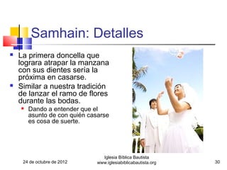 Samhain: Detalles
   La primera doncella que
    lograra atrapar la manzana
    con sus dientes sería la
    próxima en casarse.
   Similar a nuestra tradición
    de lanzar el ramo de flores
    durante las bodas.
       Dando a entender que el
        asunto de con quién casarse
        es cosa de suerte.




                                 Iglesia Bíblica Bautista
     24 de octubre de 2012     www.iglesiabiblicabautista.org   30
 