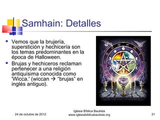 Samhain: Detalles
   Vemos que la brujería,
    superstición y hechicería son
    los temas predominantes en la
    época de Halloween.
   Brujas y hechiceros reclaman
    pertenecer a una religión
    antiquísima conocida como
    'Wicca.' (wiccan  “brujas” en
    inglés antiguo).



                               Iglesia Bíblica Bautista
     24 de octubre de 2012   www.iglesiabiblicabautista.org   31
 