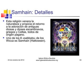 Samhain: Detalles
   Esta religión venera la
    naturaleza y propicia el retorno
    a la adoración de antiguas
    diosas y dioses escandinavos,
    griegos y Celtas, todos de
    origen pagano.
   Uno de los 8 «sabbats» de los
    Wicca es Samhain (Halloween).




                               Iglesia Bíblica Bautista
     24 de octubre de 2012   www.iglesiabiblicabautista.org   32
 