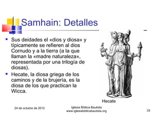 Samhain: Detalles
   Sus deidades el «dios y diosa» y
    típicamente se refieren al dios
    Cornudo y a la tierra (a la que
    llaman la «madre naturaleza»,
    representada por una trilogía de
    diosas).
   Hecate, la diosa griega de los
    caminos y de la brujería, es la
    diosa de los que practican la
    Wicca.
                                                       Hecate
     24 de octubre de 2012     Iglesia Bíblica Bautista
                             www.iglesiabiblicabautista.org     33
 