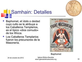 Samhain: Detalles
   Baphomet, el ídolo o deidad
    cuyo culto se le atribuye a
    los Caballeros Templarios,
    es el típico «dios cornudo»
    de los Wicca.
   Los Caballeros Templarios
    fueron los precursores de la
    Masonería.



                                                   Baphomet
     24 de octubre de 2012     Iglesia Bíblica Bautista
                             www.iglesiabiblicabautista.org   34
 