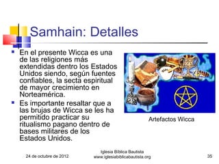 Samhain: Detalles
   En el presente Wicca es una
    de las religiones más
    extendidas dentro los Estados
    Unidos siendo, según fuentes
    confiables, la secta espiritual
    de mayor crecimiento en
    Norteamérica.
   Es importante resaltar que a
    las brujas de Wicca se les ha
    permitido practicar su                                Artefactos Wicca
    ritualismo pagano dentro de
    bases militares de los
    Estados Unidos.
                                Iglesia Bíblica Bautista
      24 de octubre de 2012   www.iglesiabiblicabautista.org                 35
 