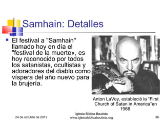 Samhain: Detalles
   El festival a "Samhain"
    llamado hoy en día el
    "festival de la muerte«, es
    hoy reconocido por todos
    los satanistas, ocultistas y
    adoradores del diablo como
    víspera del año nuevo para
    la brujería.

                                            Anton LaVey, estableció la “First
                                             Church of Satan in America”en
                                                         1966
                               Iglesia Bíblica Bautista
     24 de octubre de 2012   www.iglesiabiblicabautista.org                36
 