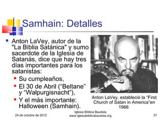 Samhain: Detalles
   Anton LaVey, autor de la
    "La Biblia Satánica" y sumo
    sacerdote de la Iglesia de
    Satanás, dice que hay tres
    días importantes para los
    satanistas:
      Su cumpleaños,

      El 30 de Abril (“Beltane”

       y “Walpurgisnacht”),
      Y el más importante:                 Anton LaVey, estableció la “First
                                             Church of Satan in America”en
       Halloween (Samhain).                              1966
                               Iglesia Bíblica Bautista
     24 de octubre de 2012   www.iglesiabiblicabautista.org                37
 