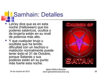Samhain: Detalles
   LaVey dice que es en esta
    noche (Halloween) que los
    poderes satánicos, ocultos y
    de brujería están en su nivel
    de potencia más alto.
   Y que cualquier brujo u
    ocultista que ha tenido
    dificultad con un hechizo o
    maldición normalmente puede
    tener éxito el 31 de Octubre,
    porque Satanás y sus
    poderes están en su punto
    más fuerte esta noche.
                              Iglesia Bíblica Bautista
    24 de octubre de 2012   www.iglesiabiblicabautista.org   38
 