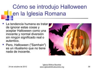 Cómo se introdujo Halloween
         en la Iglesia Romana
   La tendencia humana es tratar
    de ignorar estas cosas y
    aceptar Halloween como una
    inocente y normal diversión
    sin ningún significado real o
    autentico.
   Pero, Halloween ("Samhain")
    es un ritualismo que no tiene
    nada de inocente.



                               Iglesia Bíblica Bautista
     24 de octubre de 2012   www.iglesiabiblicabautista.org   39
 